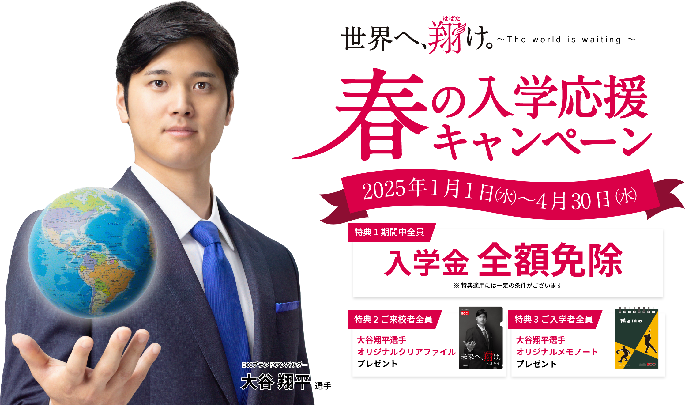 春の入学応援キャンペーン【2025年1月1日（水）～4月30日（水）】特典1：入学金全額免除※特典適用には一定の条件がございます　特典2：ご来校者全員に大谷翔平選手オリジナルクリアファイルプレゼント　特典3：大谷翔平選手オリジナルメモノートプレゼント