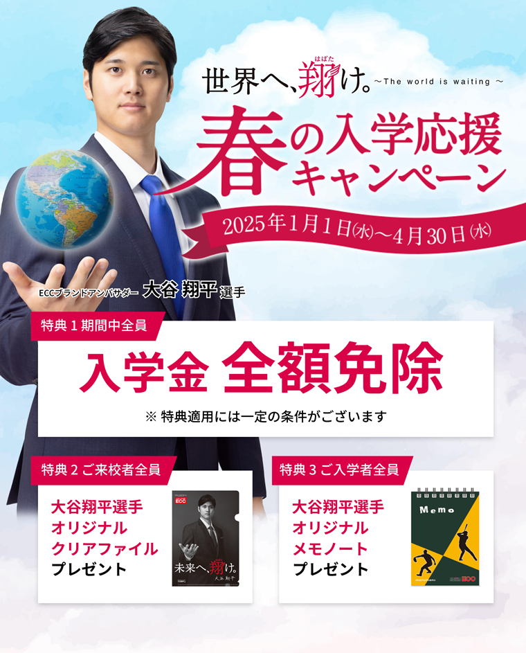 春の入学応援キャンペーン【2025年1月1日（水）～4月30日（水）】特典1：入学金全額免除※特典適用には一定の条件がございます　特典2：ご来校者全員に大谷翔平選手オリジナルクリアファイルプレゼント　特典3：大谷翔平選手オリジナルメモノートプレゼント